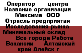 Оператор Call-центра › Название организации ­ Максима, ООО › Отрасль предприятия ­ Исследования рынка › Минимальный оклад ­ 14 000 - Все города Работа » Вакансии   . Алтайский край,Алейск г.